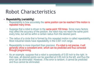 Robot Characteristics Repeatability (variability)   Repeatability is how accurately the  same position can be reached if the motion is repeated many times.  Suppose that a robot is driven to the  same point 100 times . Since many factors may affect the accuracy of the position, the robot may not reach the same point every time, but will be within a certain radius from the desired point.  The radius of a circle that is formed by this repeated motion is called repeatability. Most industrial robots have repeatability in the 0.001 inch range. Repeatability is more important than precision.  If a robot is not precise, it will generally show a consistent error, which can be predicted and thus corrected through programming.  As an example, suppose that a robot is consistently of 0.05 inch to the right. In that case, all desired points can be specified at 0.05 inch to the left, and thus the error can be eliminated. However, if the error is random, it cannot be predicted and thus cannot be eliminated.  