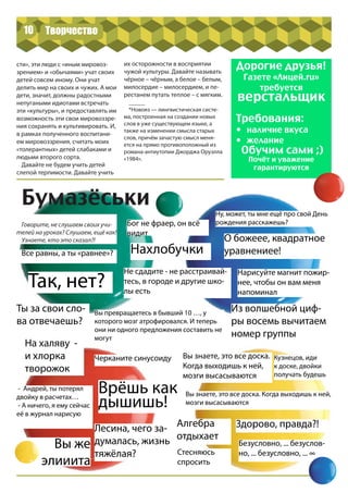 10
сти», эти люди с «иным мировоз-
зрением» и «обычаями» учат своих
детей совсем иному. Они учат
делить мир на своих и чужих. А мои
дети, значит, должны радостными
непугаными идиотами встречать
эти «культуры», и предоставлять им
возможность эти свои мировоззре-
ния сохранять и культивировать. И,
в рамках полученного воспитани-
ем мировоззрения, считать моих
«толерантных» детей слабаками и
людьми второго сорта.
Давайте не будем учить детей
слепой терпимости. Давайте учить
их осторожности в восприятии
чужой культуры. Давайте называть
чёрное – чёрным, а белое – белым,
милосердие – милосердием, и пе-
рестанем путать теплое – с мягким.
_____
*Новояз — лингвистическая систе-
ма, построенная на создании новых
слов в уже существующем языке, а
также на изменении смысла старых
слов, причём зачастую смысл меня-
ется на прямо противоположный из
романа-антиутопии Джорджа Оруэлла
«1984».
Дорогие друзья!
Газете «Лицей.ru»
требуется
верстальщик
Требования:
•	 наличие вкуса
•	 желание
Обучим сами ;)
Почёт и уважение
гарантируются
Бумазёськи
Говорите, не слушаем своих учи-
телей на уроках? Слушаем, ещё как!
Узнаете, кто это сказал?!
Все равны, а ты «равнее»?
Ты за свои сло-
ва отвечаешь?
Вы превращаетесь в бывший 10 …, у
которого мозг атрофировался. И теперь
они ни одного предложения составить не
могут
Черканите синусоиду
- Андрей, ты потерял
двойку в расчетах…
- А ничего, я ему сейчас
её в журнал нарисую
Лесина, чего за-
думалась, жизнь
тяжёлая?
Бог не фраер, он всё
видит
Не сдадите - не расстраивай-
тесь, в городе и другие шко-
лы есть
На халяву -
и хлорка
творожок
Ну, может, ты мне ещё про свой День
рождения расскажешь?
О божеее, квадратное
уравнениее!
Нарисуйте магнит пожир-
нее, чтобы он вам меня
напоминал
Из волшебной циф-
ры восемь вычитаем
номер группы
Вы знаете, это все доска.
Когда выходишь к ней,
мозги высасываются
Кузнецов, иди
к доске, двойки
получать будешь
Вы знаете, это все доска. Когда выходишь к ней,
мозги высасываются
Алгебра
отдыхает
Здорово, правда?!
Стесняюсь
спросить
Врёшь как
дышишь!
Безусловно, ... безуслов-
но, ... безусловно, ... ∞
Так, нет?
Нахлобучки
Вы же
элииита
Творчество
 