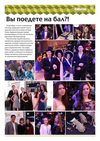 11
Вы поедете на бал?!
25 декабря, то есть в минувшую
пятницу, редакция нашей газеты
приняла участие в акции на балу
Главы Администрации города
Екатеринбурга. О том, как это было,
расскажет фоторепортаж.
Посетителям торжественного
приёма мы предлагали выполнить
задания, которые помогли участни-
кам лучше узнать о работе редак-
ции и журналистике, как науке.
Ребята с удовольствием подбрасы-
вали кубик и отвечали на вопросы.
Самые активные получили призы
от управления образования.
События
 