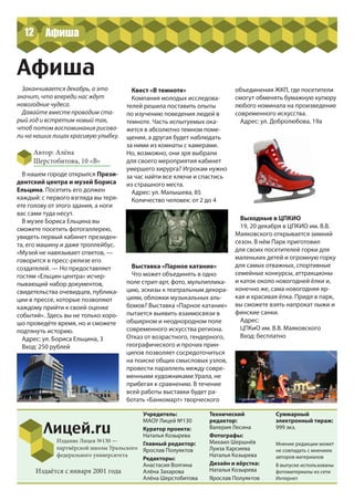 Учредитель:
МАОУ Лицей №130
Куратор проекта:
Наталья Козырева
Главный редактор:
Ярослав Полуяктов
Редакторы:
Анастасия Волгина
Алёна Захарова
Алёна Шерстобитова
Технический
редактор:
Валерия Лесина
Фотографы:
Михаил Шершнёв
Луиза Харсиева
Наталья Козырева
Дизайн и вёрстка:
Наталья Козырева
Ярослав Полуяктов
Лицей.ru
Издание Лицея №130 —
партнёрской школы Уральского
федерального университета
Суммарный
электронный тираж:
999 экз.
Мнение редакции может
не совпадать с мнением
авторов материалов
В выпуске использованы
фотоматериалы из сети
Интернет
Издаётся с января 2001 года
Афиша
В нашем городе открылся Прези-
дентский центра и музей Бориса
Ельцина. Посетить его должен
каждый: с первого взгляда вы теря-
ете голову от этого здания, а ноги
вас сами туда несут.
В музее Бориса Ельцина вы
сможете посетить фотогаллерею,
увидеть первый кабинет президен-
та, его машину и даже троллейбус.
«Музей не навязывает ответов, —
говорится в пресс-релизе его
создателей. — Но предоставляет
гостям «Ельцин-центра» исчер-
пывающий набор документов,
свидетельства очевидцев, публика-
ции в прессе, которые позволяют
каждому прийти к своей оценке
событий». Здесь вы не только хоро-
шо проведёте время, но и сможете
подтянуть историю.
Адрес: ул. Бориса Ельцина, 3
Вход: 250 рублей
12
Заканчивается декабрь, а это
значит, что впереди нас ждут
новогодние чудеса.
Давайте вместе проводим ста-
рый год и встретим новый так,
чтоб потом воспоминания рисова-
ли на наших лицах красивую улыбку.
Автор: Алёна
Шерстобитова, 10 «В»
Выходные в ЦПКИО
19, 20 декабря в ЦПКИО им. В.В.
Маяковского открывается зимний
сезон. В нём Парк приготовил
для своих посетителей горки для
маленьких детей и огромную горку
для самых отважных, спортивные
семейные конкурсы, аттракционы
и каток около новогодней ёлки и,
конечно же, сама новогодняя яр-
кая и красивая ёлка. Придя в парк,
вы сможете взять напрокат лыжи и
финские санки.
Адрес:
ЦПКиО им. В.В. Маяковского
Вход: бесплатно
Квест «В темноте»
Компания молодых исследова-
телей решила поставить опыты
по изучению поведения людей в
темноте. Часть испытуемых ока-
жется в абсолютно темном поме-
щении, а другая будет наблюдать
за ними из комнаты с камерами.
Но, возможно, они зря выбрали
для своего мероприятия кабинет
умершего хирурга? Игрокам нужно
за час найти все ключи и спастись
из страшного места.
Адрес: ул. Малышева, 85
Количество человек: от 2 до 4
Выставка «Парное катание»
Что может объединять в одно
поле стрит-арт, фото, мультиплика-
цию, эскизы к театральным декора-
циям, обложки музыкальных аль-
бомов? Выставка «Парное катание»
пытается выявить взаимосвязи в
обширном и неоднородном поле
современного искусства региона.
Отказ от возрастного, гендерного,
географического и прочих прин-
ципов позволяет сосредоточиться
на поиске общих смысловых узлов,
провести параллель между совре-
менными художниками Урала, не
прибегая к сравнению. В течение
всей работы выставки будет ра-
ботать «Банкомарт» творческого
объединения ЖКП, где посетители
смогут обменять бумажную купюру
любого номинала на произведение
современного искусства.
Адрес: ул. Добролюбова, 19а
Афиша
 