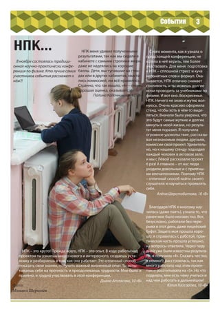 В ноябре состоялась традици-
онная научно-практически конфе-
ренция по физике. Кто лучше самих
участников события расскажет о
нём?!
3
НПК...
Фото:
Михаил Шершнёв
НПК меня удивил полученными
результатами, так как мы сидели в
кабинете с самыми строгими жюри,
даже не надеялись на хорошие
баллы. Дети, выступавшие на стен-
дах или в других кабинетах, хваста-
лись комиссией, им всё нравилось.
Странно, что так вышло. «4» – очень
хорошая оценка, оказывается!
Полина Кадочникова, 10 «В»
С того момента, как я узнала о
предстоящей конференции, не
хотела в неё верить, тем более
участвовать. Для меня подготовка
к НПК – сплошной стресс и куча
непонятных слов и формул. Ока-
зывается, НПК отлично снимает
сонливость, и ты можешь долгие
ночи проводить за учебниками по
физике. И вот оно. Воскресенье.
НПК. Ничего не знаю и жутко вол-
нуюсь. Очень красиво оформила
стенд, чтобы хоть в чём-то выде-
ляться. Вначале была уверена, что
это будут самые жуткие и долгие
минуты в моей жизни, но резуль-
тат меня поразил. Я получила
огромное удовольствие, рассказы-
вая незнакомым людям, друзьям,
комиссии свой проект. Удивитель-
но, но к нашему стенду подходил
каждый человек в актовом зале,
и мы с Лёвой рассказали проект
6 раз! А главное – от нас люди
уходили довольные и с приятны-
ми впечатлениями. Поэтому НПК
– отличный способ найти своего
слушателя и научиться проявлять
себя.
Алёна Шерстобитова, 10 «В»
Благодаря НПК я многому нау-
чилась (даже паять), узнала то, что
ранее мне было неизвестно. Все,
безусловно, работали без пере-
рыва в этот день, даже лицейский
буфет. Защита моя прошла хоро-
шо: я справилась с работой, прак-
тическая часть прошла успешно,
на вопросы ответила. Через пару
дней уже были известны результа-
ты, я получила «4». Сказать честно,
я немного расстроилась, так как
много работала над этим проек-
том и рассчитывала на «5». Но что
поделать, мне есть чему учиться и
над чем работать в дальнейшем!
Юлия Хайсарова, 10 «Б»
НПК – это круто! Прежде всего, НПК – это опыт. В ходе работы над
проектом ты узнаешь много нового и интересного, создаешь уста-
новку и разбираешь в том, как она работает. Это отличный способ
показать свои знания, получить важный жизненный опыт. Ты испы-
тываешь себя на прочность и преодолеваешь трудности. Мне было и
приятно, и трудно участвовать в этой конференции.
Диана Атласова, 10 «В»
События
 