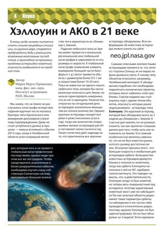 4
Хэллоуин и АКО в 21 веке
В эпоху, когда человек пытается
стать сильнее природных стихий
или, по крайней мере, старается
предупредить беду и уменьшить
возможные негативные послед-
ствия, в прикладной астрономии
проблема астероидно-кометной
опасности выдвигается на перед-
ний план.
Автор:
Мария Мурга (Храмцова),
канд. физ.-мат. наук,
Институт астрономии
РАН, Москва
рит, который хоть и не привел к
глобальным катастрофическим
последствиям, однако люди при
этом все же пострадали. Чтобы
предотвратить аналогичные и
более разрушительные события,
необходимо изучать нашу соб-
ственную Солнечную систему,
максимально большое количе-
ство тел и вероятности их сближе-
ния с Землей.
Падение небесного тела на Зем-
лю может привести к локальной,
региональной или глобальной
катастрофам в зависимости от его
размера и скорости. К глобальной
катастрофе (изменение климата,
вымирание большей части биос-
феры и т. д.) могут привести объ-
екты с диаметром более 0.5-1 км
и скоростями более 10-20 км/с.
Пока не известно ни одного такого
небесного тела, которое бы несло
реальную опасность для Земли, но
нельзя гарантировать наверняка,
что их нет в принципе. Количество
открытых на сегодняшний день
астероидов значительно меньше,
чем их полное количество. Однако
крупные астероиды находят всё
реже и реже (несколько штук в
год), тогда как количество откры-
ваемых мелких астероидов растёт
и составляет около тысячи в год.
Такая статистика даёт надежду на
то, что практически все крупные
астероиды обнаружены. Всю ин-
формацию об известных астерои-
дах можно узнать на сайте
neo.jpl.nasa.gov
Самыми опасными неизвестными
астероидами являются те, что летят
со стороны Солнца, их не видно на
фоне дневного света. К такому типу
объектов относился, например,
Челябинский метеорит. К обнару-
жению подобных тел необходимо
подключать космические проекты,
которые могут избежать этой про-
блемы. Совсем недавно мы стол-
кнулись ещё с одним типом объ-
ектов, опасность которых ранее
недооценивали - астероиды типа
Хэллоуин. Это крупный астероид,
который был обнаружен всего за 3
недели до сближения с Землей. К
счастью для землян, он не угрожал
планете, так как пролетал слишком
далеко для того, чтобы хоть как-то
повлиять на Землю. Его главной
особенностью являлось именно
то, что он не был известен ранее,
хотя его размер достаточно ве-
лик. Основная причина этого - его
большая скорость и необычная для
астероидов орбита. Большинство
известных астероидов движутся
близко к плоскости эклиптики,
тогда как орбита Хэллоуина на-
клонена к ней на 40°, вдобавок
сильно вытянута. Это наводит на
мысль, что, в действительности,
Хэллоуин когда-то был кометой,
но теперь весь поверхностный лед
испарился, поэтому характерный
кометный хвост уже не наблюдает-
ся.Так как опасные объекты редко
имеют такие параметры орбиты,
то наблюдения в тех частях неба
проводятся относительно редко,
поэтому заранее Хэллоуин не был
зарегистрирован. Но он был обна-
ружен за 3 недели! Этого времени
Мы знаем, что на Земле не раз
случались катастрофы вследствие
падения крупных тел из космоса.
Кратеры типа Аризонского или
вымирание динозавров служат
тому подтверждением. Даже не
стоит углубляться далеко в про-
шлое — можно вспомнить событие
2013 года, когда в Челябинской
области упал очередной метео-
Наука
 