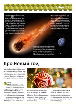 5
недостаточно для безопасного
метода борьбы с ним, однако,
возможно, если бы была угроза,
человечество всё же успело бы
предпринять какие-то действия.
На сегодняшний день разраба-
тывается несколько вариантов
борьбы с опасными телами.
Предпочтительными, конечно,
являются методы изменения ор-
биты, но в случае, когда времени
мало, остаются только разруша-
ющие методы (ядерная бомбарди-
ровка), последствия которых очень
трудно предсказать. Фрагменты всё
равно попадут на Землю, и они бу-
дут радиоактивны после ядерных
взрывов, поэтому такой сценарий
однозначно нежелателен. Чем
больше времени у нас имеется в
запасе, тем безопаснее, а наи-
более эффективным способом
борьбы с астероидно-кометной
опасностью является заблаго-
временное обнаружение, для
чего необходимо прилагать мак-
симально возможные усилия.
Про Новый год
Всего через пару дней наступит
Новый год! Ура! Я так жду от этой
сказочной ночи каких-то чудес, нов-
шеств, невероятных впечатлений,
каких не жду от других праздников!
Я считаю Новый год своим люби-
мым праздником с самого детства.
Автор:
Юлия Хайсарова, 10 «В»
Что касается предновогоднего
настроения, то по сравнению с
предыдущим годом оно просто
зашкаливает! Мы уже поставили
ёлку, украсили дом, начали поку-
пать подарки родным и близким.
А вот возвращаешься вечером
домой, думаешь о приближении
Нового года, и весь город также
жаждет праздника: везде разве-
шены гирлянды, всевозможные
украшения, даже люди становятся
добрее по отношению друг к другу.
В предновогоднее время город
наполнен гармонией и всеобщим
ожиданием чуда.
В грядущем году я желаю всем
крепкого здоровья, хорошего
настроения, нежно-позитивного
продуктивного года, удачи, успе-
хов и море путешествий! Пусть все
ваши мечты осуществятся в насту-
пающем 2016 году!
Наука
 