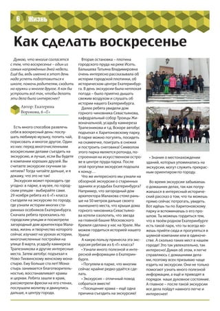 6
Автор: Екатерина
Воронова, 6 «Г»
Как сделать воскресенье
Думаю, что многие согласятся
с тем, что воскресенье – один из
самых напряжённых дней недели.
Ещё бы, ведь именно в этот день
надо успеть подготовиться к
школе, помочь родителям, сходить
на кружки и многое другое. А как бы
устроить всё так, чтобы делать
эти дела было интереснее?
Есть много способов развлечь
себя в воскресный день: послу-
шать любимую музыку, попить чай,
порисовать и многое другое. Один
из них: перед многочисленными
воскресными делами съездить на
экскурсию, и лучше, если Вы будете
в компании хороших друзей. Вы
считаете экскурсии скучным за-
нятием? Тогда читайте дальше, и я
докажу, что это не так!
Экскурсия может проходить где
угодно: в парке, в музее, по город-
ским улицам - выбирайте сами.
29 ноября ребята из 6 «Г» класса
съездили на экскурсию по городу,
где узнали истории многих ста-
ринных особняков Екатеринбурга.
Сначала ребята проехались по
городским улицам и посмотрели
загородный дом архитектора Мала-
хова, жизнь и творчество которого
сейчас изучают на уроках истории,
многочисленные постройки на
улице 8 марта, усадьбу камнереза
Трапезникова и другие интересные
места. Затем автобус подъехал к
Ново-Тихвинскому женскому мона-
стырю. Ему больше ста лет! Мона-
стырь занимается благотворитель-
ностью, восстанавливает храмы
и церкви. Ребята зашли в храм,
рассмотрели фрески на его стенах,
послушали молитву и двинулись
дальше, к центру города.
Вторая остановка – плотина
городского пруда на реке Исеть.
Балышева Татьяна Владимировна
очень интересно рассказывала об
истории городской плотинки, об
историческом центре Екатеринбур-
га. В день экскурсии была неплохая
погода – было приятно дышать
свежим воздухом и слушать об
истории нашего Екатеринбурга.
Далее ребята увидели дом
горного чиновника Севастьянова,
кафедральный собор Троицы Жи-
воначальной, усадьбу камнереза
Трапезникова и т.д. Вскоре автобус
подъехал к Харитоновскому парку.
В парке можно погулять, посидеть
на скамеечке, поиграть в снежки
и построить снеговика! Символом
этого парка является ротонда, по-
строенная на искусственном остро-
ве в центре пруда парка. После
этой прогулки экскурсия подошла
к концу…
Что же интересного мы узнали на
обзорной экскурсии о старинных
зданиях и усадьбах Екатеринбурга?
Например, что загородный дом
архитектора Малахова стоял рань-
ше на 50 метров дальше своего
нынешнего места, что крыши дома
горного чиновника Севастьяно-
ва хотели озолотить, что звезда
на главной башне Московского
Кремля сделана у нас на Урале. Мы
можем гордиться историей нашего
Урала!
А какую пользу принесла эта экс-
курсия ребятам из 6 «Г» класса?
• Узнали много полезной и инте-
ресной информации о Екатерин-
бурге.
• Погуляли в парке, что многим
сейчас крайне редко удаётся сде-
лать.
• Экскурсия – отличный повод
собраться вместе!
• Посещение храма – ещё одна
причина съездить на экскурсию!
• Знания о местонахождении
зданий, которых упоминались на
экскурсии, могут служить прекрас-
ным ориентиром по городу.
Во время экскурсии забываешь
о домашних делах, так как погру-
жаешься в интересный историче-
ский рассказ о том, что ты можешь
прямо сейчас потрогать, увидеть.
Вот идёшь ты по Харитоновскому
парку и вспоминаешь о его про-
шлом. Ты можешь гордиться тем,
что в твоём родном Екатеринбурге
есть такой парк, что ты всегда мо-
жешь прийти сюда и прогуляться в
шумной компании или в одиноче-
стве. А сколько таких мест в нашем
городе! Это так увлекательно, так
интересно! Думая об этом, я легче
справляюсь с домашними дела-
ми, поэтому всех призываю чаще
ездить на экскурсии. Они не только
помогают узнать много полезной
информации, а ещё и приводят в
порядок наше духовное состояние.
А главное – после такой экскурсии
все дела пойдут намного легче и
интереснее!
Жизнь
 