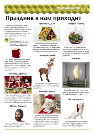 7
Праздник к нам приходит
Украсьте все вокруг так, чтобы
каждый предмет напоминал нам
о Новом годе. Не нужно забывать
и о самой важной комнате в доме!
А в декорировании нам поможет
костюм Санты!
Устали от одинаковых ново-
годних игрушек в магазинах? Я
постаралась найти для вас милые
и необычные подарки к самому
сказочному празднику в году! У вас
есть пара дней на их поиск ;)
Автор:
Алёна Захарова, 11 «Б»
Все любят милые вязаные джем-
перы, а этот свитер для кружки
вдвойне приятнее: он не только
красивый, но и еще и долго не даст
остыть чаю даже в самые злые
морозы!
В новый год хочется верить в
сказку. Пряничные домики заста-
вят любого человека на минуточку
превратиться в ребенка, помечтать
и поверить в новогоднее чудо!
Создайте праздничное настрое-
ние всем вокруг: нарядите кота в
милый новогодний костюм!
Чего только не придумали, чтобы
поднять настроение в новогоднюю
ночь! Например, можно нарядить
столовые приборы в костюм Санты.
Для любителей уюта и огня при-
думали экокамин, который создаст
тепло и ощущение сказки.
Кому-то одиноко в эти холодные
дни? Купите себе милого светяще-
гося оленя!
Любителям растений можно
подарить необычные шары на ёлку
с живыми экзотическими растения-
ми внутри, за которыми не сложно
ухаживать.
Замерзли? Купите шапку с боро-
дой: и тепло, и модно!
Костюм на унитаз
Пряничный домик
Светящийся олень
Костюм для кота
Свитер для кружки
Экокамин
Биосферы на ёлку
Чехлы под приборы
Шапка с бородой
Советы на все 100
 