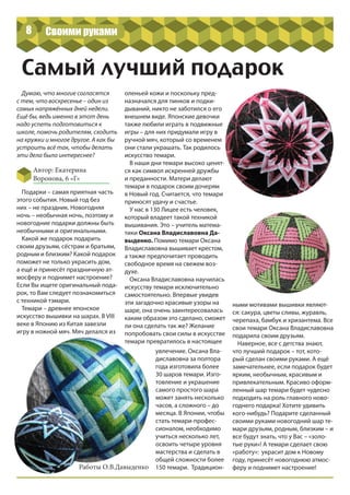 8
Самый лучший подарок
Автор: Екатерина
Воронова, 6 «Г»
Думаю, что многие согласятся
с тем, что воскресенье – один из
самых напряжённых дней недели.
Ещё бы, ведь именно в этот день
надо успеть подготовиться к
школе, помочь родителям, сходить
на кружки и многое другое. А как бы
устроить всё так, чтобы делать
эти дела было интереснее?
Подарки – самая приятная часть
этого события. Новый год без
них – не праздник. Новогодняя
ночь – необычная ночь, поэтому и
новогодние подарки должны быть
необычными и оригинальными.
Какой же подарок подарить
своим друзьям, сёстрам и братьям,
родным и близким? Какой подарок
поможет не только украсить дом,
а ещё и принесёт праздничную ат-
мосферу и поднимет настроение?
Если Вы ищете оригинальный пода-
рок, то Вам следует познакомиться
с техникой тэмари.
Темари – древнее японское
искусство вышивки на шарах. В VIII
веке в Японию из Китая завезли
игру в ножной мяч. Мяч делался из
оленьей кожи и поскольку пред-
назначался для пинков и подки-
дываний, никто не заботился о его
внешнем виде. Японские девочки
также любили играть в подвижные
игры – для них придумали игру в
ручной мяч, который со временем
они стали украшать. Так родилось
искусство темари.
В наши дни темари высоко ценят-
ся как символ искренней дружбы
и преданности. Матери делают
темари в подарок своим дочерям
в Новый год. Считается, что темари
приносят удачу и счастье.
У нас в 130 Лицее есть человек,
который владеет такой техникой
вышивания. Это – учитель матема-
тики Оксана Владиславовна Да-
выденко. Помимо темари Оксана
Владиславовна вышивает крестом,
а также предпочитает проводить
свободное время на свежем воз-
духе.
Оксана Владиславовна научилась
искусству темари исключительно
самостоятельно. Впервые увидев
эти загадочно красивые узоры на
шаре, она очень заинтересовалась
каким образом это сделано, сможет
ли она сделать так же? Желание
попробовать свои силы в искусстве
темари превратилось в настоящее
увлечение. Оксана Вла-
диславовна за полтора
года изготовила более
30 шаров темари. Изго-
товление и украшение
самого простого шара
может занять несколько
часов, а сложного – до
месяца. В Японии, чтобы
стать темари-профес-
сионалом, необходимо
учиться несколько лет,
освоить четыре уровня
мастерства и сделать в
общей сложности более
150 темари. Традицион-
ными мотивами вышивки являют-
ся: сакура, цветы сливы, журавль,
черепаха, бамбук и хризантема. Все
свои темари Оксана Владиславовна
подарила своим друзьям.
Наверное, все с детства знают,
что лучший подарок – тот, кото-
рый сделан своими руками. А ещё
замечательнее, если подарок будет
ярким, необычным, красивым и
привлекательным. Красиво оформ-
ленный шар темари будет чудесно
подходить на роль главного ново-
годнего подарка! Хотите удивить
кого-нибудь? Подарите сделанный
своими руками новогодний шар те-
мари друзьям, родным, близким – и
все будут знать, что у Вас – «золо-
тые руки»! А темари сделает свою
«работу»: украсит дом к Новому
году, принесёт новогоднюю атмос-
феру и поднимет настроение!
Своими руками
Работы О.В.Давыденко
 