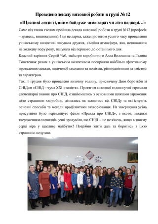 Проведено декаду виховної роботи в групі № 12
«Щасливі люди ті, яким байдуже зима зараз чи літо надворі…»
Саме під таким гаслом пройшла декада виховної роботи в групі №12 (професія
– кравець, вишивальник). І це не дарма, адже протягом усього часу проведення
учнівському колективі панувала дружня, сімейна атмосфера, яка, незважаючи
на холодну пору року, панувала від першого до останнього дня.
Класний керівник Сергій Чеб, майстри виробничого Алла Волошина та Галина
Товстенюк разом з учнівським колективом посприяли найбільш ефективному
проведеннюдекади, насиченої заходами та подіями, різноманітними за змістом
та характером.
Так, 1 грудня було проведено виховну годину, присвячену Дню боротьби зі
СНІДом «СНІД – чума ХХІ століття». Протягом виховної годиниучні отримали
елементарні знання про СНІД, ознайомились з основними шляхами зараження
цією страшною хворобою, дізнались як захистись від СНІДу та які існують
основні способи та методи профілактики захворювання. На завершення усіма
присутніми було переглянуто фільм «Правда про СНІД», з якого, завдяки
твердженням очевидців, учні зрозуміли, що СНІД – це не кінець, якщо в твоєму
серці віра у щасливе майбутнє! Потрібно жити далі та боротись з цією
страшною недугою.
 