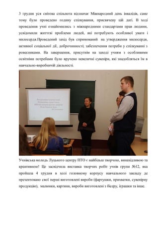 3 грудня уся світова спільнота відзначає Міжнародний день інвалідів, саме
тому було проведено годину спілкування, присвячену цій даті. В ході
проведення учні ознайомились з міжнародними стандартами прав людини,
усвідомили життєві проблеми людей, які потребують особливої уваги і
милосердя.Проведений захід був спрямований на утвердження милосердя,
активної соціальної дії, доброчинності; забезпечення потреби у спілкуванні з
ровесниками. На завершення, присутнім на заході учням з особливими
освітніми потребами було вручено невеличкі сувеніри, які знадобляться їм в
навчально-виробничій діяльності.
Учнівська молодь Луцького центру ПТО є найбільш творчою, винахідливою та
креативною! Це засвідчила виставка творчих робіт учнів групи №12, яка
пройшла 4 грудня в холі головному корпусу навчального закладу де
презентовано свої перші виготовлені вироби (фартушки, прихватки, сувенірну
продукцію), малюнки, картини, вироби виготовлені з бісеру, іграшки та інше.
 