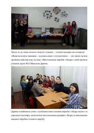 Звісно ж, це лише початок творчої стежини – головні шедеври ще попереду!
«Якщо володієш знаннями – поділись ними з оточуючими» — під таким гаслом
пройшов майстер-клас на тему: «Виготовлення виробів з бісеру», який провела
учениця групи №12 Шепелєва Дарина.
Дарина ознайомила учнів з особливостями плетіння виробів з бісеру малого та
середнього розміру, технологією виготовлення сувенірів з бісеру та виконанням
кінцевої обробки готового виробу.
 