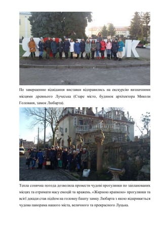По завершенню відвідання виставки відправились на екскурсію визначними
місцями древнього Лучеська (Старе місто, будинок архітектора Миколи
Голованя, замок Любарта).
Тепла сонячна погода дозволила провести чудові прогулянки по запланованих
місцях та отримати масу емоцій та вражень. «Жирною крапкою» прогулянки та
всієї декади став підйом на головну башту замку Любарта з якою відкривається
чудова панорама нашого міста, величного та прекрасного Луцька.
 
