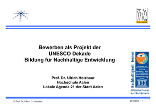 Bewerben als Projekt der
                     UNESCO Dekade
           Bildung für Nachhaltige Entwicklung


                                     Prof. Dr. Ulrich Holzbaur
                                        Hochschule Aalen
                                 Lokale Agenda 21 der Stadt Aalen


© Prof. Dr. Ulrich D. Holzbaur                                      20/12/2012 - 1
 