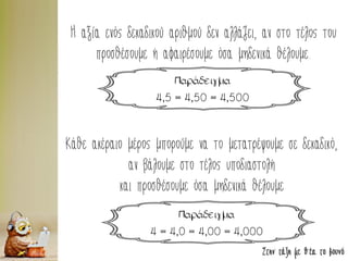 Στην τάξη με θέα το βουνό
Η αξία ενός δεκαδικού αριθμού δεν αλλάζει, αν στο τέλος του
προσθέσουμε ή αφαιρέσουμε όσα μηδενικά θέλουμε.
Παράδειγμα
4,5 = 4,50 = 4,500
Κάθε ακέραιο μέρος μπορούμε να το μετατρέψουμε σε δεκαδικό,
αν βάλουμε στο τέλος υποδιαστολή
και προσθέσουμε όσα μηδενικά θέλουμε
Παράδειγμα
4 = 4,0 = 4,00 = 4,000
 