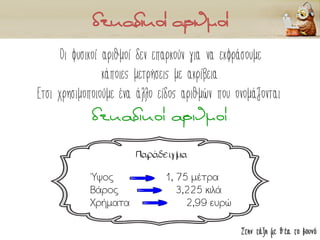 Στην τάξη με θέα το βουνό
Οι φυσικοί αριθμοί δεν επαρκούν για να εκφράσουμε
κάποιες μετρήσεις με ακρίβεια.
Έτσι χρησιμοποιούμε ένα άλλο είδος αριθμών που ονομάζονται
δεκαδικοί αριθμοί.
Παράδειγμα
Ύψος 1, 75 μέτρα
Βάρος 3,225 κιλά
Χρήματα 2,99 ευρώ
 