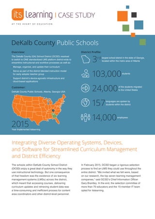 |CASE STUDY
Overview:
The Dekalb County (GA) School District (DCSD) resolved
to switch to ONE standardized LMS platform district-wide to
streamline instructional and workflow processes as well as:
• Manage, organize, and update their curriculum
• Serve as part of the district blended instruction model
for early adopter teacher group
• Support district’s device-agnostic infrastructure and
cloud-based applications
District Profile:
Integrating Diverse Operating Systems, Devices,
and Software for Streamlined Curriculum Management
and District Efficiency
The schools within DeKalb County School District
(DCSD) enjoy a great deal of autonomy in the way they
use instructional technology. But one consequence
of that freedom was the existence of six learning
management systems (LMSs) across the district,
which meant that accessing courses, delivering
curriculum updates and retrieving student data was
a time-consuming and inefficient process for content
area coordinators and other district-level personnel.
In February 2015, DCSD began a rigorous selection
process to find an LMS they could use throughout the
entire district. “We invited what we felt were, based
on our research, the top seven learning management
companies,” said DCSD’s Chief Information Officer
Gary Brantley. In the end, the selection committee of
more than 70 educators and the 15-member IT team
opted for itslearning.
largest school district in the state of Georgia,
located within the metro area of Atlanta3rd
students
103,000
DeKalb County Public Schools
employees
14,000
2015Year Implemented itslearning
Customer:
DeKalb County Public Schools, Atlanta, Georgia USA
of the students migrated
to the United States24,000
languages are spoken by
students within the district157
 
