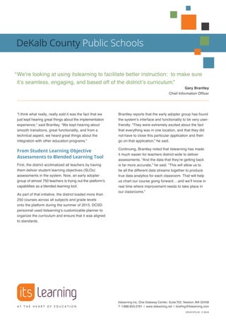 “I think what really, really sold it was the fact that we
just kept hearing great things about the implementation
experience,” said Brantley. “We kept hearing about
smooth transitions, great functionality, and from a
technical aspect, we heard great things about the
integration with other education programs.”
From Student Learning Objective
Assessments to Blended Learning Tool
First, the district acclimatized all teachers by having
them deliver student learning objectives (SLOs)
assessments in the system. Now, an early adopter
group of almost 750 teachers is trying out the platform’s
capabilities as a blended learning tool.
As part of that initiative, the district loaded more than
250 courses across all subjects and grade levels
onto the platform during the summer of 2015. DCSD
personnel used itslearning’s customizable planner to
organize the curriculum and ensure that it was aligned
to standards.
Brantley reports that the early adopter group has found
the system’s interface and functionality to be very user-
friendly. “They were extremely excited about the fact
that everything was in one location, and that they did
not have to close this particular application and then
go on that application,” he said.
Continuing, Brantley noted that itslearning has made
it much easier for teachers district-wide to deliver
assessments. “And the data that they’re getting back
is far more accurate,” he said. “This will allow us to
tie all the different data streams together to produce
true data analytics for each classroom. That will help
us chart our course going forward….and we’ll know in
real time where improvement needs to take place in
our classrooms.”
DeKalb County Public Schools
“	We’re looking at using itslearning to facilitate better instruction: to make sure
it’s seamless, engaging, and based off of the district’s curriculum.”
Gary Brantley
Chief Information Officer
itslearning inc, One Gateway Center, Suite 702, Newton, MA 02458
T:1-888-853-2761 | www.itslearning.net | briefing@itslearning.com
US161275 5C © 2016
 