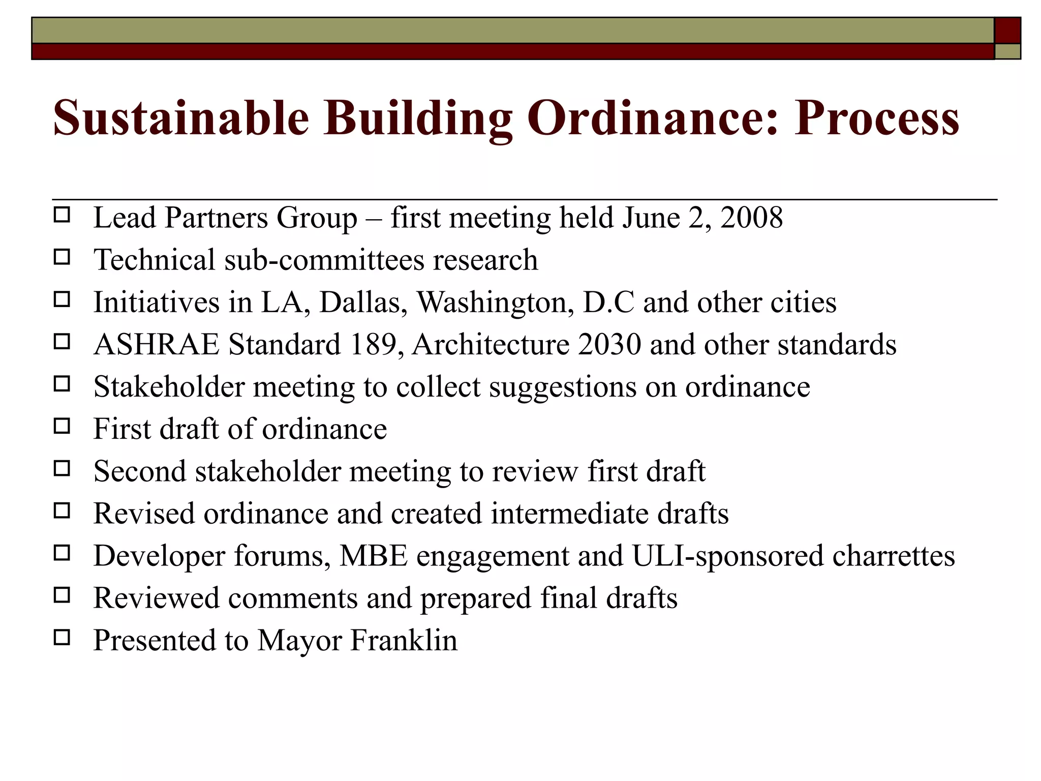 Sustainable Building Ordinance: Process Lead Partners Group – first meeting held June 2, 2008 Technical sub-committees research Initiatives in LA, Dallas, Washington, D.C and other cities ASHRAE Standard 189, Architecture 2030 and other standards Stakeholder meeting to collect suggestions on ordinance First draft of ordinance Second stakeholder meeting to review first draft Revised ordinance and created intermediate drafts Developer forums, MBE engagement and ULI-sponsored charrettes Reviewed comments and prepared final drafts Presented to Mayor Franklin 