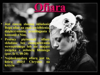 OfiaraOfiara
• Jest rzeczą słuszną składanie
Bogu ofiar na znak uwielbienia,
dziękczynienia, przebłagania i
komunii z Nim.
• Prorocy piętnowali ofiary
składane bez zaangażowania
wewnętrznego lub nie mające
związku z miłością bliźniego
(por. Iz 1, 10-20)
• Najdoskonalszą ofiarą jest ta,
którą złożył Chrystus na
krzyżu
 