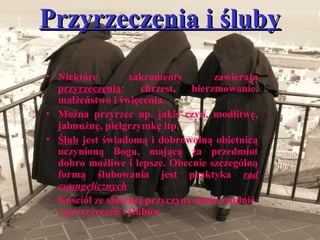 Przyrzeczenia i ślubyPrzyrzeczenia i śluby
• Niektóre sakramenty zawierają
przyrzeczenia: chrzest, bierzmowanie,
małżeństwo i święcenia.
• Można przyrzec np. jakiś czyn, modlitwę,
jałmużnę, pielgrzymkę itp.
• Ślub jest świadomą i dobrowolną obietnicą
uczynioną Bogu, mającą za przedmiot
dobro możliwe i lepsze. Obecnie szczególną
formą ślubowania jest praktyka rad
ewangelicznych
• Kościół ze słusznej przyczyny może zwolnić
z przyrzeczeń i ślubów
 