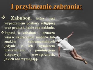 I przykazanie zabrania:I przykazanie zabrania:
 Zabobon, który jest
wypaczeniem postawy religijnej
oraz praktyk, jakie ona nakłada.
Popaść w zabobon – oznacza
wiązać skuteczność modlitw lub
znaków sakramentalnych
jedynie z ich wymiarem
materialnym, z pominięciem
dyspozycji wewnętrznych,
jakich one wymagają.
 