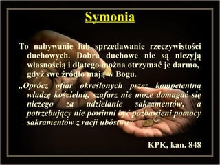 SymoniaSymonia
To nabywanie lub sprzedawanie rzeczywistości
duchowych. Dobra duchowe nie są niczyją
własnością i dlatego można otrzymać je darmo,
gdyż swe źródło mają w Bogu.
„Oprócz ofiar określonych przez kompetentną
władzę kościelną, szafarz nie może domagać się
niczego za udzielanie sakramentów, a
potrzebujący nie powinni być pozbawieni pomocy
sakramentów z racji ubóstwa”
KPK, kan. 848
 