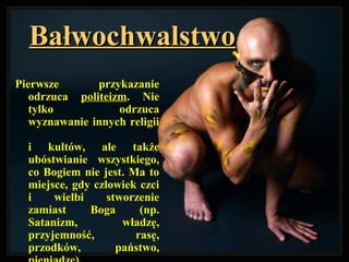 BałwochwalstwoBałwochwalstwo
Pierwsze przykazanie
odrzuca politeizm. Nie
tylko odrzuca
wyznawanie innych religii
i kultów, ale także
ubóstwianie wszystkiego,
co Bogiem nie jest. Ma to
miejsce, gdy człowiek czci
i wielbi stworzenie
zamiast Boga (np.
Satanizm, władzę,
przyjemność, rasę,
przodków, państwo,
 