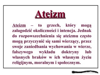 AteizmAteizm
Ateizm – to grzech, który mogą
załagodzić okoliczności i intencja. Jednak
do rozpowszechnienia się ateizmu często
mogą przyczynić się sami wierzący, przez
swoje zaniedbania wychowania w wierze,
fałszywego wykładu doktryny lub
własnych braków w ich własnym życiu
religijnym, moralnym i społecznym.
 
