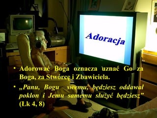 • Adorować Boga oznacza uznać Go za
Boga, za Stwórcę i Zbawiciela.
• „Panu, Bogu swemu, będziesz oddawał
pokłon i Jemu samemu służyć będziesz”
(Łk 4, 8)
 