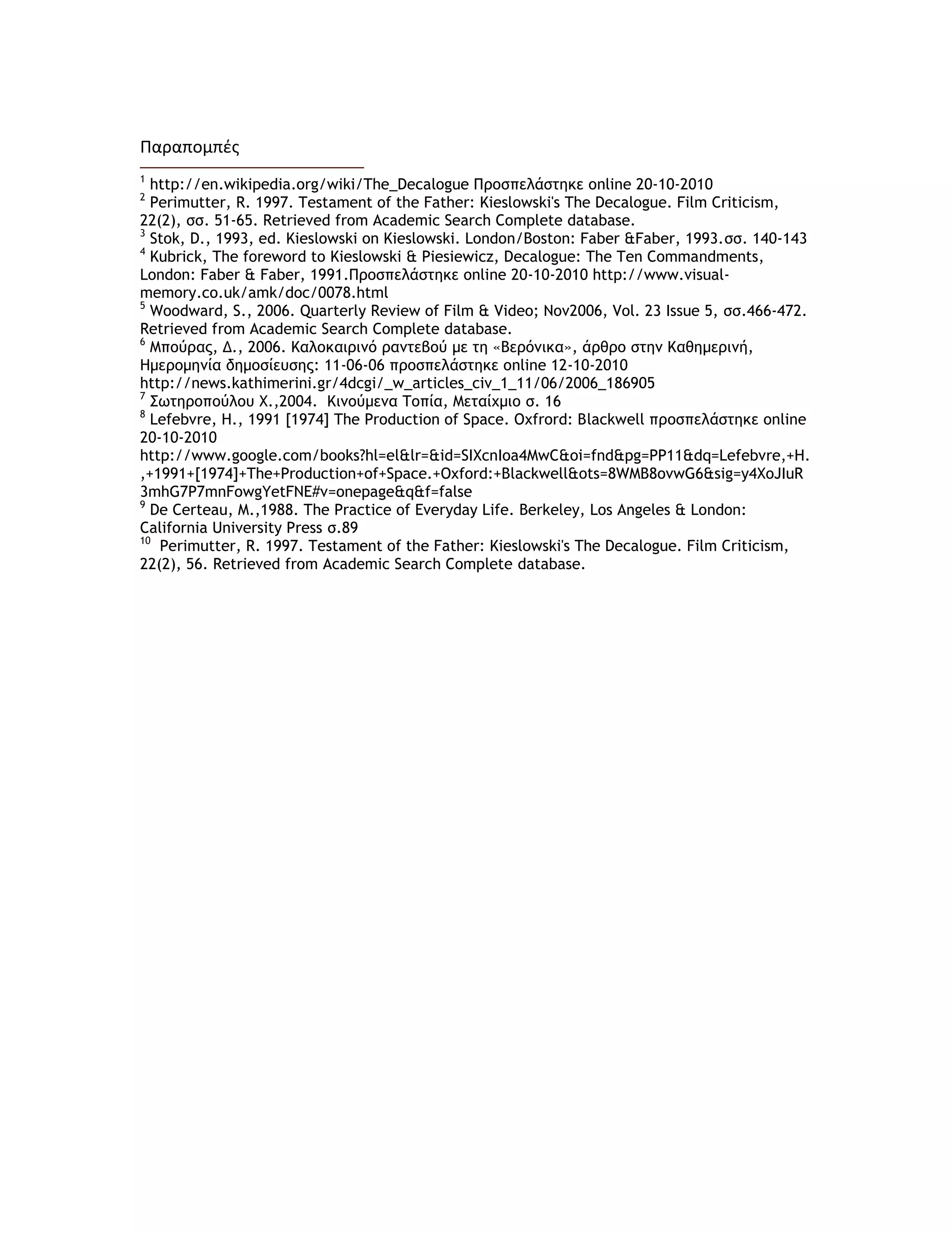 Παραπομπζσ
1
http://en.wikipedia.org/wiki/The_Decalogue Προσπελάστηκε online 20-10-2010
2
Perimutter, R. 1997. Testament of the Father: Kieslowski's The Decalogue. Film Criticism,
22(2), σσ. 51-65. Retrieved from Academic Search Complete database.
3
Stok, D., 1993, ed. Kieslowski on Kieslowski. London/Boston: Faber &Faber, 1993.σσ. 140-143
4
Kubrick, The foreword to Kieslowski & Piesiewicz, Decalogue: The Ten Commandments,
London: Faber & Faber, 1991.Προσπελάστηκε online 20-10-2010 http://www.visual-
memory.co.uk/amk/doc/0078.html
5
Woodward, S., 2006. Quarterly Review of Film & Video; Nov2006, Vol. 23 Issue 5, σσ.466-472.
Retrieved from Academic Search Complete database.
6
Μπούρας, Δ., 2006. Καλοκαιριμό ραμτεβού με τη «Βερόμικα», άρθρο στημ Καθημεριμή,
Hμερομημία δημοσίευσης: 11-06-06 προσπελάστηκε online 12-10-2010
http://news.kathimerini.gr/4dcgi/_w_articles_civ_1_11/06/2006_186905
7
Σωτηροπούλου Χ.,2004. Κιμούμεμα Τοπία, Μεταίχμιο σ. 16
8
Lefebvre, H., 1991 [1974] The Production of Space. Oxfrord: Blackwell προσπελάστηκε online
20-10-2010
http://www.google.com/books?hl=el&lr=&id=SIXcnIoa4MwC&oi=fnd&pg=PP11&dq=Lefebvre,+H.
,+1991+[1974]+The+Production+of+Space.+Oxford:+Blackwell&ots=8WMB8ovwG6&sig=y4XoJIuR
3mhG7P7mnFowgYetFNE#v=onepage&q&f=false
9
De Certeau, M.,1988. The Practice of Everyday Life. Berkeley, Los Angeles & London:
California University Press σ.89
10
Perimutter, R. 1997. Testament of the Father: Kieslowski's The Decalogue. Film Criticism,
22(2), 56. Retrieved from Academic Search Complete database.
 