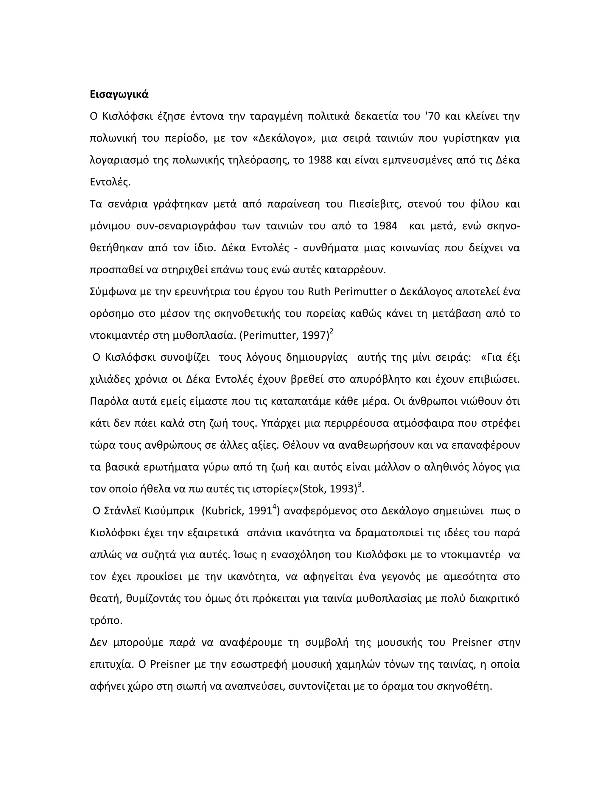 Εισαγωγικά
Ο Κιςλόφςκι ζηθςε ζντονα τθν ταραγμζνθ πολιτικά δεκαετία του '70 και κλείνει τθν
πολωνικι του περίοδο, με τον «Δεκάλογο», μια ςειρά ταινιϊν που γυρίςτθκαν για
λογαριαςμό τθσ πολωνικισ τθλεόραςθσ, το 1988 και είναι εμπνευςμζνεσ από τισ Δζκα
Εντολζσ.
Τα ςενάρια γράφτθκαν μετά από παραίνεςθ του Πιεςίεβιτσ, ςτενοφ του φίλου και
μόνιμου ςυν-ςεναριογράφου των ταινιϊν του από το 1984 και μετά, ενϊ ςκθνο-
κετικθκαν από τον ίδιο. Δζκα Εντολζσ - ςυνκιματα μιασ κοινωνίασ που δείχνει να
προςπακεί να ςτθριχκεί επάνω τουσ ενϊ αυτζσ καταρρζουν.
Σφμφωνα με τθν ερευνιτρια του ζργου του Ruth Perimutter ο Δεκάλογοσ αποτελεί ζνα
ορόςθμο ςτο μζςον τθσ ςκθνοκετικισ του πορείασ κακϊσ κάνει τθ μετάβαςθ από το
ντοκιμαντζρ ςτθ μυκοπλαςία. (Perimutter, 1997)2
Ο Κιςλόφςκι ςυνοψίηει τουσ λόγουσ δθμιουργίασ αυτισ τθσ μίνι ςειράσ: «Για ζξι
χιλιάδεσ χρόνια οι Δζκα Εντολζσ ζχουν βρεκεί ςτο απυρόβλθτο και ζχουν επιβιϊςει.
Παρόλα αυτά εμείσ είμαςτε που τισ καταπατάμε κάκε μζρα. Οι άνκρωποι νιϊκουν ότι
κάτι δεν πάει καλά ςτθ ηωι τουσ. Υπάρχει μια περιρρζουςα ατμόςφαιρα που ςτρζφει
τϊρα τουσ ανκρϊπουσ ςε άλλεσ αξίεσ. Θζλουν να ανακεωριςουν και να επαναφζρουν
τα βαςικά ερωτιματα γφρω από τθ ηωι και αυτόσ είναι μάλλον ο αλθκινόσ λόγοσ για
τον οποίο ικελα να πω αυτζσ τισ ιςτορίεσ»(Stok, 1993)3
.
Ο Στάνλεϊ Κιοφμπρικ (Kubrick, 19914
) αναφερόμενοσ ςτο Δεκάλογο ςθμειϊνει πωσ ο
Κιςλόφςκι ζχει τθν εξαιρετικά ςπάνια ικανότθτα να δραματοποιεί τισ ιδζεσ του παρά
απλϊσ να ςυηθτά για αυτζσ. Κςωσ θ εναςχόλθςθ του Κιςλόφςκι με το ντοκιμαντζρ να
τον ζχει προικίςει με τθν ικανότθτα, να αφθγείται ζνα γεγονόσ με αμεςότθτα ςτο
κεατι, κυμίηοντάσ του όμωσ ότι πρόκειται για ταινία μυκοπλαςίασ με πολφ διακριτικό
τρόπο.
Δεν μποροφμε παρά να αναφζρουμε τθ ςυμβολι τθσ μουςικισ του Preisner ςτθν
επιτυχία. Ο Preisner με τθν εςωςτρεφι μουςικι χαμθλϊν τόνων τθσ ταινίασ, θ οποία
αφινει χϊρο ςτθ ςιωπι να αναπνεφςει, ςυντονίηεται με το όραμα του ςκθνοκζτθ.
 