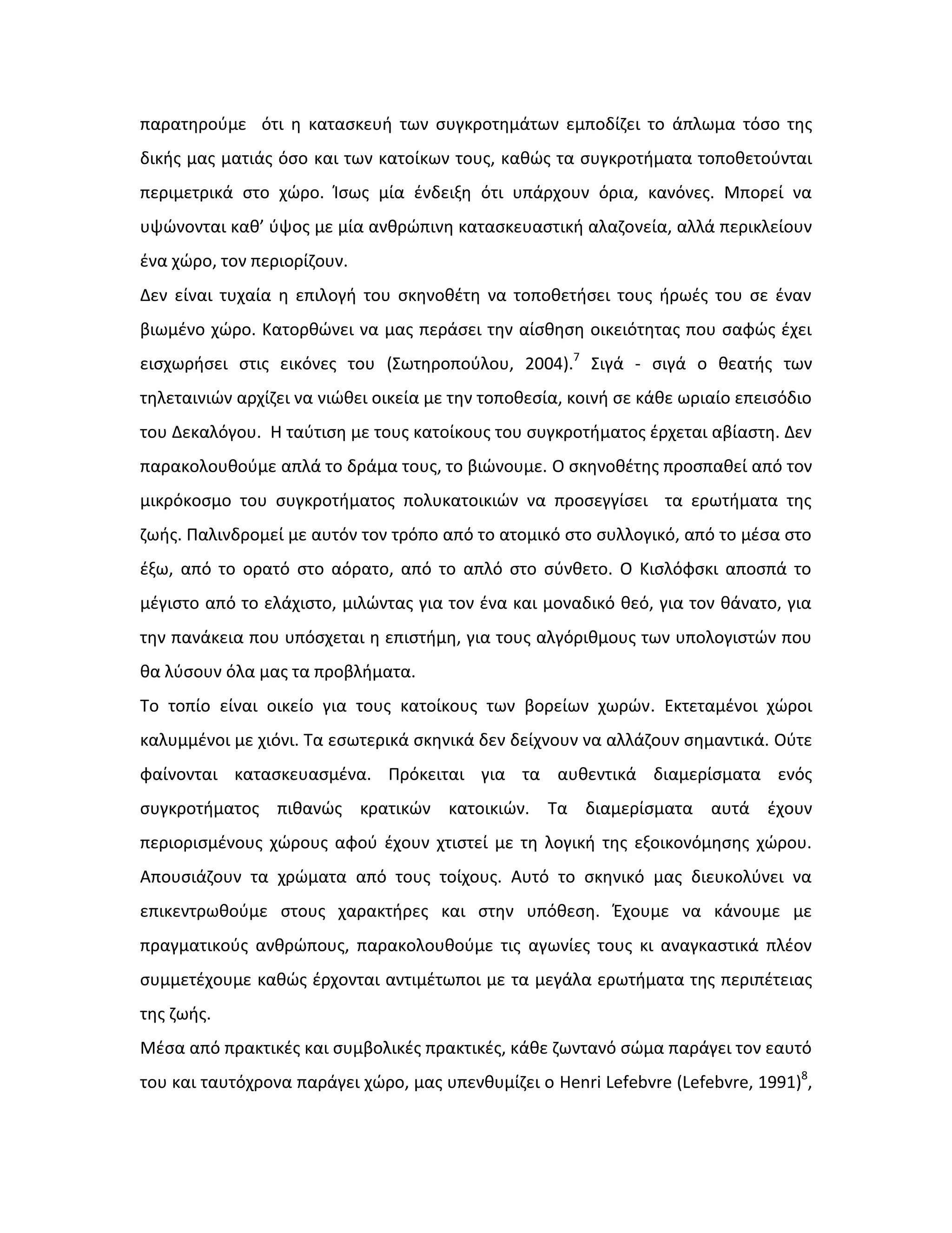 παρατθροφμε ότι θ καταςκευι των ςυγκροτθμάτων εμποδίηει το άπλωμα τόςο τθσ
δικισ μασ ματιάσ όςο και των κατοίκων τουσ, κακϊσ τα ςυγκροτιματα τοποκετοφνται
περιμετρικά ςτο χϊρο. Κςωσ μία ζνδειξθ ότι υπάρχουν όρια, κανόνεσ. Μπορεί να
υψϊνονται κακ’ φψοσ με μία ανκρϊπινθ καταςκευαςτικι αλαηονεία, αλλά περικλείουν
ζνα χϊρο, τον περιορίηουν.
Δεν είναι τυχαία θ επιλογι του ςκθνοκζτθ να τοποκετιςει τουσ ιρωζσ του ςε ζναν
βιωμζνο χϊρο. Κατορκϊνει να μασ περάςει τθν αίςκθςθ οικειότθτασ που ςαφϊσ ζχει
ειςχωριςει ςτισ εικόνεσ του (Σωτθροποφλου, 2004).7
Σιγά - ςιγά ο κεατισ των
τθλεταινιϊν αρχίηει να νιϊκει οικεία με τθν τοποκεςία, κοινι ςε κάκε ωριαίο επειςόδιο
του Δεκαλόγου. Η ταφτιςθ με τουσ κατοίκουσ του ςυγκροτιματοσ ζρχεται αβίαςτθ. Δεν
παρακολουκοφμε απλά το δράμα τουσ, το βιϊνουμε. Ο ςκθνοκζτθσ προςπακεί από τον
μικρόκοςμο του ςυγκροτιματοσ πολυκατοικιϊν να προςεγγίςει τα ερωτιματα τθσ
ηωισ. Παλινδρομεί με αυτόν τον τρόπο από το ατομικό ςτο ςυλλογικό, από το μζςα ςτο
ζξω, από το ορατό ςτο αόρατο, από το απλό ςτο ςφνκετο. Ο Κιςλόφςκι αποςπά το
μζγιςτο από το ελάχιςτο, μιλϊντασ για τον ζνα και μοναδικό κεό, για τον κάνατο, για
τθν πανάκεια που υπόςχεται θ επιςτιμθ, για τουσ αλγόρικμουσ των υπολογιςτϊν που
κα λφςουν όλα μασ τα προβλιματα.
Το τοπίο είναι οικείο για τουσ κατοίκουσ των βορείων χωρϊν. Εκτεταμζνοι χϊροι
καλυμμζνοι με χιόνι. Τα εςωτερικά ςκθνικά δεν δείχνουν να αλλάηουν ςθμαντικά. Οφτε
φαίνονται καταςκευαςμζνα. Πρόκειται για τα αυκεντικά διαμερίςματα ενόσ
ςυγκροτιματοσ πικανϊσ κρατικϊν κατοικιϊν. Τα διαμερίςματα αυτά ζχουν
περιοριςμζνουσ χϊρουσ αφοφ ζχουν χτιςτεί με τθ λογικι τθσ εξοικονόμθςθσ χϊρου.
Απουςιάηουν τα χρϊματα από τουσ τοίχουσ. Αυτό το ςκθνικό μασ διευκολφνει να
επικεντρωκοφμε ςτουσ χαρακτιρεσ και ςτθν υπόκεςθ. Ζχουμε να κάνουμε με
πραγματικοφσ ανκρϊπουσ, παρακολουκοφμε τισ αγωνίεσ τουσ κι αναγκαςτικά πλζον
ςυμμετζχουμε κακϊσ ζρχονται αντιμζτωποι με τα μεγάλα ερωτιματα τθσ περιπζτειασ
τθσ ηωισ.
Μζςα από πρακτικζσ και ςυμβολικζσ πρακτικζσ, κάκε ηωντανό ςϊμα παράγει τον εαυτό
του και ταυτόχρονα παράγει χϊρο, μασ υπενκυμίηει ο Henri Lefebvre (Lefebvre, 1991)8
,
 
