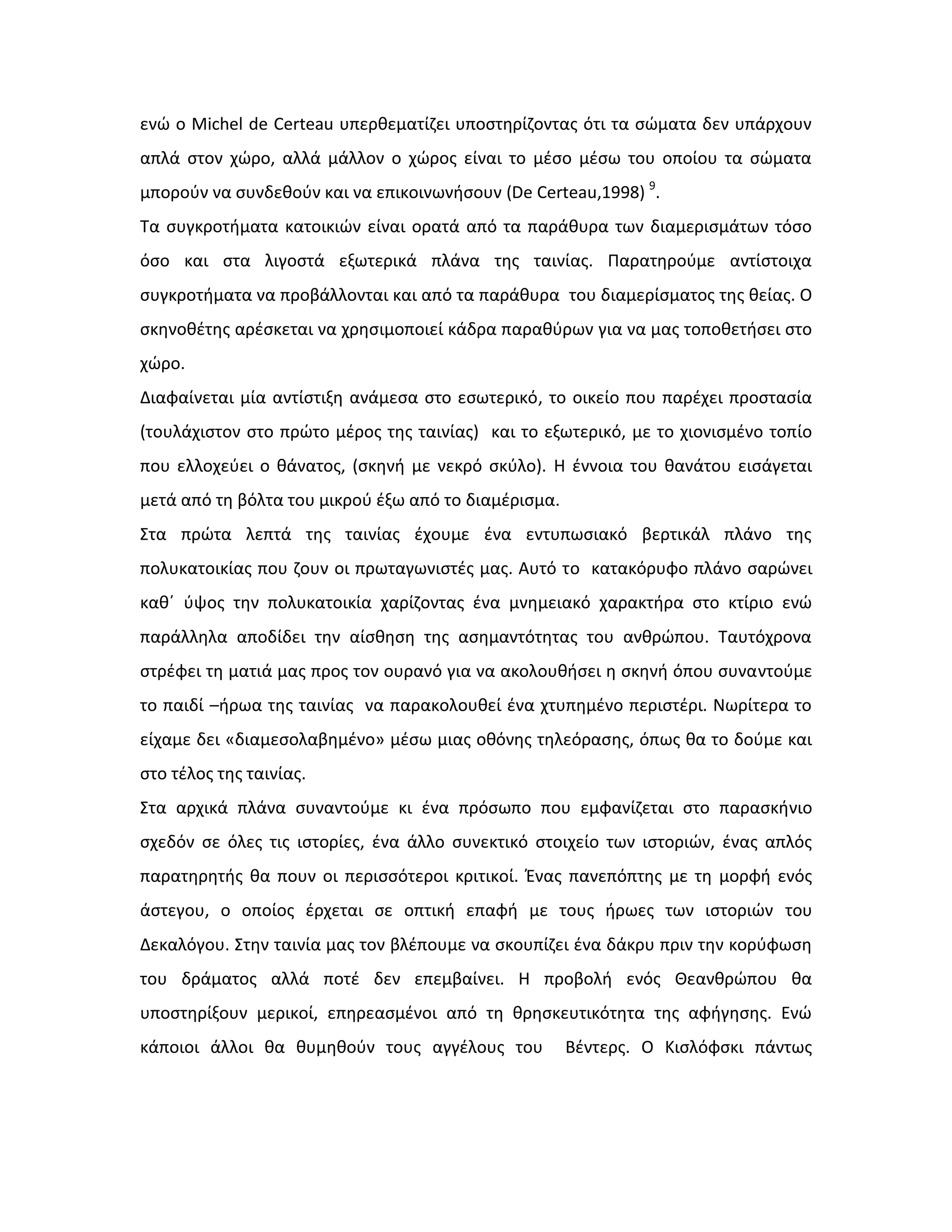 ενϊ ο Michel de Certeau υπερκεματίηει υποςτθρίηοντασ ότι τα ςϊματα δεν υπάρχουν
απλά ςτον χϊρο, αλλά μάλλον ο χϊροσ είναι το μζςο μζςω του οποίου τα ςϊματα
μποροφν να ςυνδεκοφν και να επικοινωνιςουν (De Certeau,1998) 9
.
Τα ςυγκροτιματα κατοικιϊν είναι ορατά από τα παράκυρα των διαμεριςμάτων τόςο
όςο και ςτα λιγοςτά εξωτερικά πλάνα τθσ ταινίασ. Παρατθροφμε αντίςτοιχα
ςυγκροτιματα να προβάλλονται και από τα παράκυρα του διαμερίςματοσ τθσ κείασ. Ο
ςκθνοκζτθσ αρζςκεται να χρθςιμοποιεί κάδρα παρακφρων για να μασ τοποκετιςει ςτο
χϊρο.
Διαφαίνεται μία αντίςτιξθ ανάμεςα ςτο εςωτερικό, το οικείο που παρζχει προςταςία
(τουλάχιςτον ςτο πρϊτο μζροσ τθσ ταινίασ) και το εξωτερικό, με το χιονιςμζνο τοπίο
που ελλοχεφει ο κάνατοσ, (ςκθνι με νεκρό ςκφλο). Η ζννοια του κανάτου ειςάγεται
μετά από τθ βόλτα του μικροφ ζξω από το διαμζριςμα.
Στα πρϊτα λεπτά τθσ ταινίασ ζχουμε ζνα εντυπωςιακό βερτικάλ πλάνο τθσ
πολυκατοικίασ που ηουν οι πρωταγωνιςτζσ μασ. Αυτό το κατακόρυφο πλάνο ςαρϊνει
κακϋ φψοσ τθν πολυκατοικία χαρίηοντασ ζνα μνθμειακό χαρακτιρα ςτο κτίριο ενϊ
παράλλθλα αποδίδει τθν αίςκθςθ τθσ αςθμαντότθτασ του ανκρϊπου. Ταυτόχρονα
ςτρζφει τθ ματιά μασ προσ τον ουρανό για να ακολουκιςει θ ςκθνι όπου ςυναντοφμε
το παιδί –ιρωα τθσ ταινίασ να παρακολουκεί ζνα χτυπθμζνο περιςτζρι. Νωρίτερα το
είχαμε δει «διαμεςολαβθμζνο» μζςω μιασ οκόνθσ τθλεόραςθσ, όπωσ κα το δοφμε και
ςτο τζλοσ τθσ ταινίασ.
Στα αρχικά πλάνα ςυναντοφμε κι ζνα πρόςωπο που εμφανίηεται ςτο παραςκινιο
ςχεδόν ςε όλεσ τισ ιςτορίεσ, ζνα άλλο ςυνεκτικό ςτοιχείο των ιςτοριϊν, ζνασ απλόσ
παρατθρθτισ κα πουν οι περιςςότεροι κριτικοί. Ζνασ πανεπόπτθσ με τθ μορφι ενόσ
άςτεγου, ο οποίοσ ζρχεται ςε οπτικι επαφι με τουσ ιρωεσ των ιςτοριϊν του
Δεκαλόγου. Στθν ταινία μασ τον βλζπουμε να ςκουπίηει ζνα δάκρυ πριν τθν κορφφωςθ
του δράματοσ αλλά ποτζ δεν επεμβαίνει. Η προβολι ενόσ Θεανκρϊπου κα
υποςτθρίξουν μερικοί, επθρεαςμζνοι από τθ κρθςκευτικότθτα τθσ αφιγθςθσ. Ενϊ
κάποιοι άλλοι κα κυμθκοφν τουσ αγγζλουσ του Βζντερσ. Ο Κιςλόφςκι πάντωσ
 