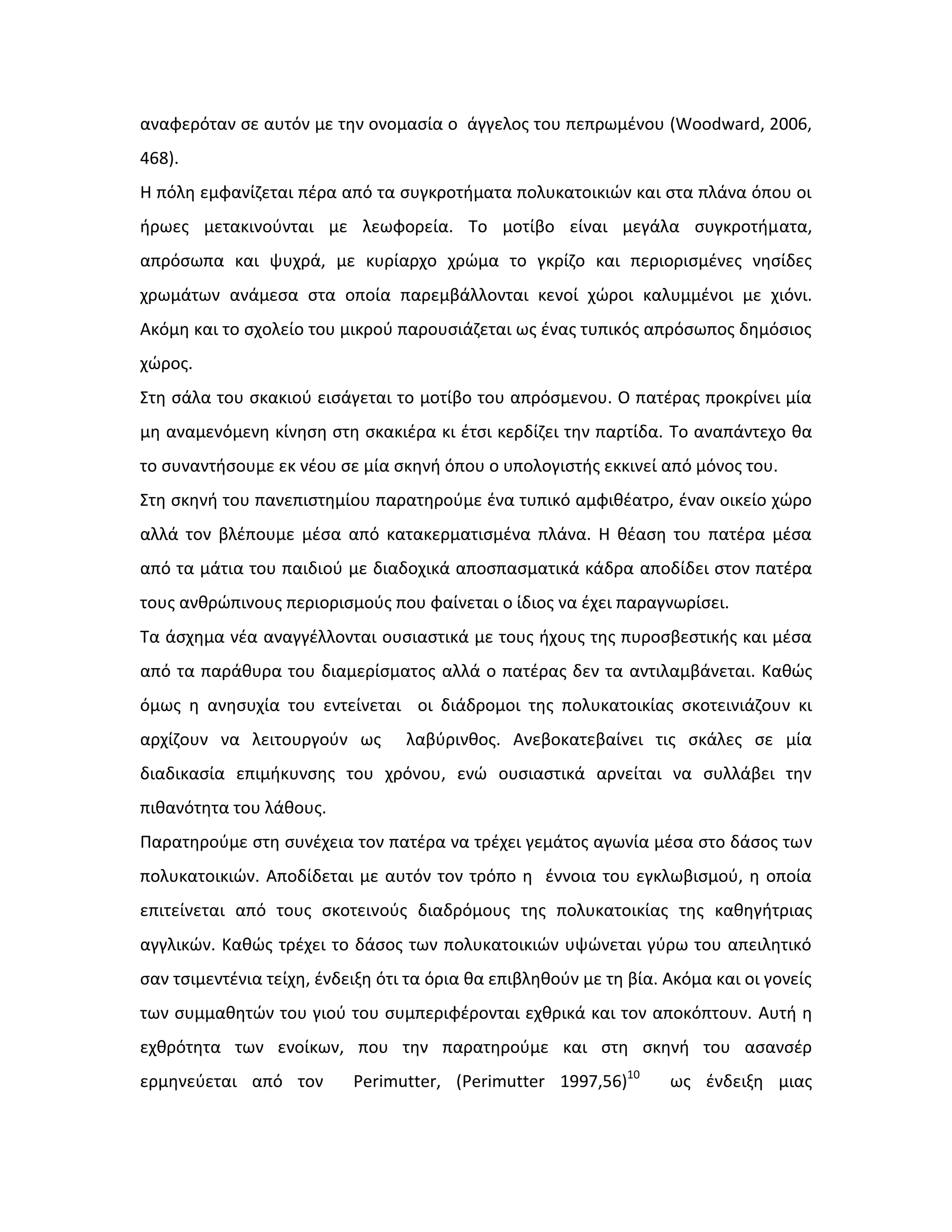 αναφερόταν ςε αυτόν με τθν ονομαςία ο άγγελοσ του πεπρωμζνου (Woodward, 2006,
468).
Η πόλθ εμφανίηεται πζρα από τα ςυγκροτιματα πολυκατοικιϊν και ςτα πλάνα όπου οι
ιρωεσ μετακινοφνται με λεωφορεία. Το μοτίβο είναι μεγάλα ςυγκροτιματα,
απρόςωπα και ψυχρά, με κυρίαρχο χρϊμα το γκρίηο και περιοριςμζνεσ νθςίδεσ
χρωμάτων ανάμεςα ςτα οποία παρεμβάλλονται κενοί χϊροι καλυμμζνοι με χιόνι.
Ακόμθ και το ςχολείο του μικροφ παρουςιάηεται ωσ ζνασ τυπικόσ απρόςωποσ δθμόςιοσ
χϊροσ.
Στθ ςάλα του ςκακιοφ ειςάγεται το μοτίβο του απρόςμενου. Ο πατζρασ προκρίνει μία
μθ αναμενόμενθ κίνθςθ ςτθ ςκακιζρα κι ζτςι κερδίηει τθν παρτίδα. Το αναπάντεχο κα
το ςυναντιςουμε εκ νζου ςε μία ςκθνι όπου ο υπολογιςτισ εκκινεί από μόνοσ του.
Στθ ςκθνι του πανεπιςτθμίου παρατθροφμε ζνα τυπικό αμφικζατρο, ζναν οικείο χϊρο
αλλά τον βλζπουμε μζςα από κατακερματιςμζνα πλάνα. Η κζαςθ του πατζρα μζςα
από τα μάτια του παιδιοφ με διαδοχικά αποςπαςματικά κάδρα αποδίδει ςτον πατζρα
τουσ ανκρϊπινουσ περιοριςμοφσ που φαίνεται ο ίδιοσ να ζχει παραγνωρίςει.
Τα άςχθμα νζα αναγγζλλονται ουςιαςτικά με τουσ ιχουσ τθσ πυροςβεςτικισ και μζςα
από τα παράκυρα του διαμερίςματοσ αλλά ο πατζρασ δεν τα αντιλαμβάνεται. Κακϊσ
όμωσ θ ανθςυχία του εντείνεται οι διάδρομοι τθσ πολυκατοικίασ ςκοτεινιάηουν κι
αρχίηουν να λειτουργοφν ωσ λαβφρινκοσ. Ανεβοκατεβαίνει τισ ςκάλεσ ςε μία
διαδικαςία επιμικυνςθσ του χρόνου, ενϊ ουςιαςτικά αρνείται να ςυλλάβει τθν
πικανότθτα του λάκουσ.
Παρατθροφμε ςτθ ςυνζχεια τον πατζρα να τρζχει γεμάτοσ αγωνία μζςα ςτο δάςοσ των
πολυκατοικιϊν. Αποδίδεται με αυτόν τον τρόπο θ ζννοια του εγκλωβιςμοφ, θ οποία
επιτείνεται από τουσ ςκοτεινοφσ διαδρόμουσ τθσ πολυκατοικίασ τθσ κακθγιτριασ
αγγλικϊν. Κακϊσ τρζχει το δάςοσ των πολυκατοικιϊν υψϊνεται γφρω του απειλθτικό
ςαν τςιμεντζνια τείχθ, ζνδειξθ ότι τα όρια κα επιβλθκοφν με τθ βία. Ακόμα και οι γονείσ
των ςυμμακθτϊν του γιοφ του ςυμπεριφζρονται εχκρικά και τον αποκόπτουν. Αυτι θ
εχκρότθτα των ενοίκων, που τθν παρατθροφμε και ςτθ ςκθνι του αςανςζρ
ερμθνεφεται από τον Perimutter, (Perimutter 1997,56)10
ωσ ζνδειξθ μιασ
 