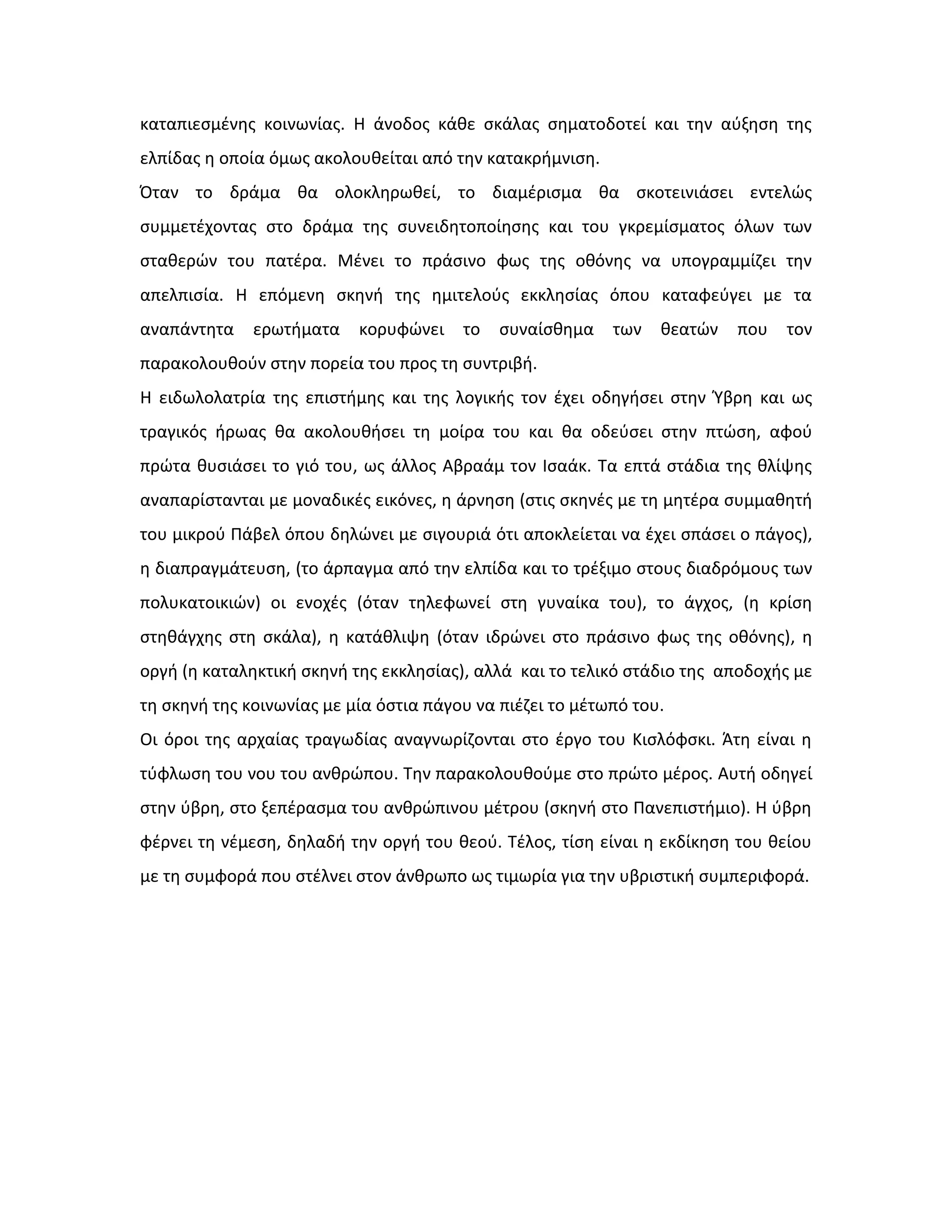 καταπιεςμζνθσ κοινωνίασ. Η άνοδοσ κάκε ςκάλασ ςθματοδοτεί και τθν αφξθςθ τθσ
ελπίδασ θ οποία όμωσ ακολουκείται από τθν κατακριμνιςθ.
Όταν το δράμα κα ολοκλθρωκεί, το διαμζριςμα κα ςκοτεινιάςει εντελϊσ
ςυμμετζχοντασ ςτο δράμα τθσ ςυνειδθτοποίθςθσ και του γκρεμίςματοσ όλων των
ςτακερϊν του πατζρα. Μζνει το πράςινο φωσ τθσ οκόνθσ να υπογραμμίηει τθν
απελπιςία. Η επόμενθ ςκθνι τθσ θμιτελοφσ εκκλθςίασ όπου καταφεφγει με τα
αναπάντθτα ερωτιματα κορυφϊνει το ςυναίςκθμα των κεατϊν που τον
παρακολουκοφν ςτθν πορεία του προσ τθ ςυντριβι.
Η ειδωλολατρία τθσ επιςτιμθσ και τθσ λογικισ τον ζχει οδθγιςει ςτθν Φβρθ και ωσ
τραγικόσ ιρωασ κα ακολουκιςει τθ μοίρα του και κα οδεφςει ςτθν πτϊςθ, αφοφ
πρϊτα κυςιάςει το γιό του, ωσ άλλοσ Αβραάμ τον Ιςαάκ. Τα επτά ςτάδια τθσ κλίψθσ
αναπαρίςτανται με μοναδικζσ εικόνεσ, θ άρνθςθ (ςτισ ςκθνζσ με τθ μθτζρα ςυμμακθτι
του μικροφ Πάβελ όπου δθλϊνει με ςιγουριά ότι αποκλείεται να ζχει ςπάςει ο πάγοσ),
θ διαπραγμάτευςθ, (το άρπαγμα από τθν ελπίδα και το τρζξιμο ςτουσ διαδρόμουσ των
πολυκατοικιϊν) οι ενοχζσ (όταν τθλεφωνεί ςτθ γυναίκα του), το άγχοσ, (θ κρίςθ
ςτθκάγχθσ ςτθ ςκάλα), θ κατάκλιψθ (όταν ιδρϊνει ςτο πράςινο φωσ τθσ οκόνθσ), θ
οργι (θ καταλθκτικι ςκθνι τθσ εκκλθςίασ), αλλά και το τελικό ςτάδιο τθσ αποδοχισ με
τθ ςκθνι τθσ κοινωνίασ με μία όςτια πάγου να πιζηει το μζτωπό του.
Οι όροι τθσ αρχαίασ τραγωδίασ αναγνωρίηονται ςτο ζργο του Κιςλόφςκι. Άτθ είναι θ
τφφλωςθ του νου του ανκρϊπου. Τθν παρακολουκοφμε ςτο πρϊτο μζροσ. Αυτι οδθγεί
ςτθν φβρθ, ςτο ξεπζραςμα του ανκρϊπινου μζτρου (ςκθνι ςτο Πανεπιςτιμιο). Η φβρθ
φζρνει τθ νζμεςθ, δθλαδι τθν οργι του κεοφ. Τζλοσ, τίςθ είναι θ εκδίκθςθ του κείου
με τθ ςυμφορά που ςτζλνει ςτον άνκρωπο ωσ τιμωρία για τθν υβριςτικι ςυμπεριφορά.
 