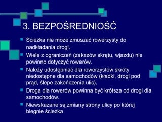 3. BEZPOŚREDNIOŚĆ
 Ścieżka nie może zmuszać rowerzysty do
nadkładania drogi.
 Wiele z ograniczeń (zakazów skrętu, wjazdu) nie
powinno dotyczyć rowerów.
 Należy udostępniać dla rowerzystów skróty
niedostępne dla samochodów (kładki, drogi pod
prąd, ślepe zakończenia ulic).
 Droga dla rowerów powinna być krótsza od drogi dla
samochodów.
 Niewskazane są zmiany strony ulicy po której
biegnie ścieżka
 