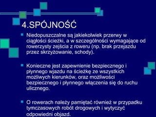 4.SPÓJNOŚĆ
 Niedopuszczalne są jakiekolwiek przerwy w
ciągłości ścieżki, a w szczególności wymagające od
rowerzysty zejścia z roweru (np. brak przejazdu
przez skrzyżowanie, schody).
 Konieczne jest zapewnienie bezpiecznego i
płynnego wjazdu na ścieżkę ze wszystkich
możliwych kierunków, oraz możliwości
bezpiecznego i płynnego włączenia się do ruchu
ulicznego.
 O rowerach należy pamiętać również w przypadku
tymczasowych robót drogowych i wytyczyć
odpowiedni objazd.
 