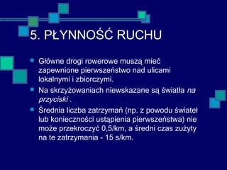 5. PŁYNNOŚĆ RUCHU
 Główne drogi rowerowe muszą mieć
zapewnione pierwszeństwo nad ulicami
lokalnymi i zbiorczymi.
 Na skrzyżowaniach niewskazane są światła na
przyciski .
 Średnia liczba zatrzymań (np. z powodu świateł
lub konieczności ustąpienia pierwszeństwa) nie
może przekroczyć 0,5/km, a średni czas zużyty
na te zatrzymania - 15 s/km.
 