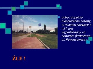ŹLE !
 ostre i zupełnie
niepotrzebne zakręty,
w dodatku pierwszy z
nich jest
wyprofilowany na
zewnątrz (Warszawa,
ul. Powązkowska)
 