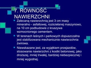 7. RÓWNOŚĆ
NAWIERZCHNI
 Zalecaną nawierzchnią jest 3 cm masy
mineralno - asfaltowej, rozściełanej maszynowo,
na 10 cm podbudowie z kruszywa
wzmocnionego cementem.
 W terenach leśnych i parkowych dopuszczalna
jest stabilizowana mechanicznie nawierzchnia
żwirowa.
 Niewskazane jest, za wyjątkiem przejazdów,
stosowanie nawierzchni z kostki betonowej, jako
droższej, mniej trwałej, bardziej niebezpiecznej i
mniej wygodnej.
 