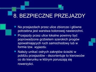 8. BEZPIECZNE PRZEJAZDY
 Na przejazdach przez ulice zbiorcze i główne
potrzebna jest warstwa kolorowej nawierzchni.
 Przejazdy przez ulice lokalne powinny być
poprowadzone grzbietem szerokich progów
spowalniających ruch samochodowy lub w
formie tzw. wyjazdu.
 Należy unikać ostrych zakrętów ścieżki w
pobliżu przejazdów - dezorientuje to kierowców
co do kierunku w którym poruszają się
rowerzyści.
 