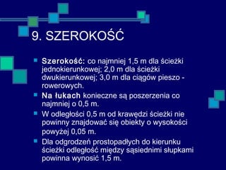 9. SZEROKOŚĆ
 Szerokość: co najmniej 1,5 m dla ścieżki
jednokierunkowej; 2,0 m dla ścieżki
dwukierunkowej; 3,0 m dla ciągów pieszo -
rowerowych.
 Na łukach konieczne są poszerzenia co
najmniej o 0,5 m.
 W odległości 0,5 m od krawędzi ścieżki nie
powinny znajdować się obiekty o wysokości
powyżej 0,05 m.
 Dla odgrodzeń prostopadłych do kierunku
ścieżki odległość między sąsiednimi słupkami
powinna wynosić 1,5 m.
 