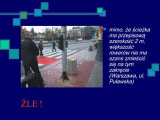 ŹLE !
 mimo, że ścieżka
ma przepisową
szerokość 2 m,
większość
rowerów nie ma
szans zmieścić
się na tym
zakręcie
(Warszawa, ul.
Puławska)
 