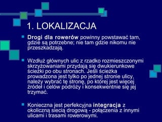 1. LOKALIZACJA
 Drogi dla rowerów powinny powstawać tam,
gdzie są potrzebne; nie tam gdzie nikomu nie
przeszkadzają.
 Wzdłuż głównych ulic z rzadko rozmieszczonymi
skrzyżowaniami przydają się dwukierunkowe
ścieżki po obu stronach. Jeśli ścieżka
prowadzona jest tylko po jednej stronie ulicy,
należy wybrać tę stronę, po której jest więcej
źródeł i celów podróży i konsekwentnie się jej
trzymać.
 Konieczna jest perfekcyjna integracja z
okoliczną siecią drogową - połączenia z innymi
ulicami i trasami rowerowymi.
 