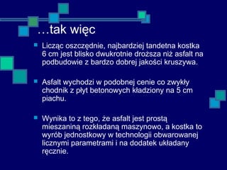 …tak więc
 Licząc oszczędnie, najbardziej tandetna kostka
6 cm jest blisko dwukrotnie droższa niż asfalt na
podbudowie z bardzo dobrej jakości kruszywa.
 Asfalt wychodzi w podobnej cenie co zwykły
chodnik z płyt betonowych kładziony na 5 cm
piachu.
 Wynika to z tego, że asfalt jest prostą
mieszaniną rozkładaną maszynowo, a kostka to
wyrób jednostkowy w technologii obwarowanej
licznymi parametrami i na dodatek układany
ręcznie.
 