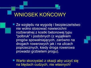 WNIOSEK KOŃCOWY
 Ze względu na wygodę i bezpieczeństwo
nie wolno stosować nawierzchni
rozbieralnej z kostki betonowej typu
"polbruk" i podobnych (z wyjątkiem
progów spowalniających, zarówno na
drogach rowerowych jak i na ulicach
poprzecznych, kiedy droga rowerowa
prowadzi grzbietem progu).
 Warto skorzystać z okazji aby uczyć się
na błędach cudzych, nie własnych!
 