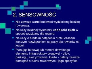 2. SENSOWNOŚĆ2. SENSOWNOŚĆ
 Nie zawsze warto budować wydzieloną ścieżkę
rowerową.
 Na ulicy lokalnej wystarczy uspokoić ruch w
sposób przyjazny dla roweru.
 Na ulicy o średnim natężeniu ruchu czasem
lepszym rozwiązaniem są pasy dla rowerów na
jezdni.
 Planując budowę lub remont dowolnego
elementu infrastruktury drogowej - ulicy,
parkingu, skrzyżowania, kładki - należy zawsze
pamiętać o ruchu rowerowym i jego specyfice.
 