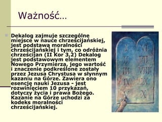 Ważność… Dekalog zajmuje szczególne miejsce w nauce chrześcijańskiej, jest podstawą moralności chrześcijańskiej i tym, co odróżnia chrześcijan (II Kor 3,2) Dekalog jest podstawowym elementem Nowego Przymierza, jego wartość i znaczenie podkreślone zostały przez Jezusa Chrystusa w słynnym kazaniu na Górze. Zawiera ono esencję nauki Jezusa - jest rozwinięciem 10 przykazań, dotyczy życia i prawa Bożego. Kazanie na Górze uchodzi za kodeks moralności chrześcijańskiej. 