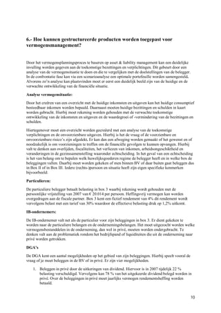 6.- Hoe kunnen gestructureerde producten worden toegepast voor
vermogensmanagement?


Door het vermogensplanningsproces te baseren op asset & liability management kan een duidelijke
invulling worden gegeven aan de toekomstige bezettingen en verplichtingen. Dit gebeurt door een
analyse van de vermogensituatie te doen en die te vergelijken met de doelstellingen van de belegger.
In de confrontatie fase kan via een scenarioanalyse een optimale portefeuille worden samengesteld.
Alvorens zo’n analyse kan plaatsvinden moet er eerst een duidelijk beeld zijn van de huidige en de
verwachte ontwikkeling van de financiële situatie.

Analyse vermogensituatie:

Door het creëren van een overzicht met de huidige inkomsten en uitgaven kan het huidige consumptief
besteedbaar inkomen worden bepaald. Daarnaast moeten huidige bezittingen en schulden in kaart
worden gebracht. Hierbij moet rekening worden gehouden met de verwachte toekomstige
ontwikkeling van de inkomsten en uitgaven en de waardegroei of -vermindering van de bezittingen en
schulden.

Hiertegenover moet een overzicht worden gecreëerd met een analyse van de toekomstige
verplichtingen en de onvoorzienbare uitgaven. Hierbij is het de vraag of de voorzienbare en
onvoorzienbare risico’s zijn afgedekt. Er kan dan een afweging worden gemaakt of het gewenst en of
noodzakelijk is om voorzieningen te treffen om de financiële gevolgen te kunnen opvangen. Hierbij
valt te denken aan overlijden, fiscaliteiten, het verliezen van inkomen, arbeidsongeschiktheid en
veranderingen in de gezinssamenstelling waaronder echtscheiding. In het geval van een echtscheiding
is het van belang om te bepalen welk huwelijksgoederen regime de belegger heeft en in welke box de
beleggingen vallen. Daarbij moet worden gekeken of men binnen BV of daar buiten gaat beleggen dus
in Box II of in Box III. Iedere (rechts-)persoon en situatie heeft zijn eigen specifieke kenmerken
bijvoorbeeld:

Particulieren:

De particuliere belegger betaalt belasting in box 3 waarbij rekening wordt gehouden met de
persoonlijke vrijstelling van 2007 van € 20.014 per persoon. Heffingsvrij vermogen kan worden
overgedragen aan de fiscale partner. Box 3 kent een fictief rendement van 4% dit rendement wordt
vervolgens belast met een tarief van 30% waardoor de effectieve belasting druk op 1,2% uitkomt.

IB-ondernemers:

De IB-ondernemer valt net als de particulier voor zijn beleggingen in box 3. Er dient gekeken te
worden naar de particuliere belangen en de ondernemingsbelangen. Het moet uitgezocht worden welke
vermogensbestanddelen in de onderneming, dan wel in privé, moeten worden ondergebracht. Te
denken valt aan de problematiek rondom het bedrijfspand of liquiditeiten die uit de onderneming naar
privé worden getrokken.

DGA’s

De DGA kent een aantal mogelijkheden op het gebied van zijn beleggingen. Hierbij speelt vooral de
vraag of je moet beleggen in de BV of in privé. Er zijn vier mogelijkheden.

    1. Beleggen in privé door de uitkeringen van dividend. Hiervoor is in 2007 tijdelijk 22 %
       belasting verschuldigd. Vervolgens kan 78 % van het uitgekeerde dividend belegd worden in
       privé. Over de beleggingen in privé moet jaarlijks vermogen rendementsheffing worden
       betaald.


                                                                                                       10
 