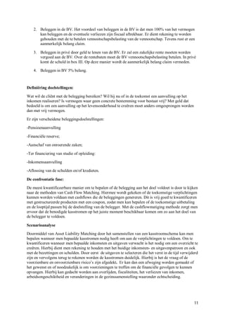 2. Beleggen in de BV. Het voordeel van beleggen in de BV is dat men 100% van het vermogen
       kan beleggen en de eventuele verliezen zijn fiscaal aftrekbaar. Er dient rekening te worden
       gehouden met de te betalen vennootschapsbelasting van de vennootschap. Tevens rust er een
       aanmerkelijk belang claim.

    3. Beleggen in privé door geld te lenen van de BV. Er zal een zakelijke rente moeten worden
       vergoed aan de BV. Over de rentebaten moet de BV vennootschapsbelasting betalen. In privé
       komt de schuld in box III. Op deze manier wordt de aanmerkelijk belang claim vermeden.

    4. Beleggen in BV 5% belang.



Definiëring doelstellingen:

Wat wil de cliënt met de belegging bereiken? Wil hij nu of in de toekomst een aanvulling op het
inkomen realiseren? Is vermogen waar geen concrete bestemming voor bestaat vrij? Met geld dat
bedoeld is om een aanvulling op het levensonderhoud te creëren moet anders omgesprongen worden
dan met vrij vermogen.

Er zijn verscheidene beleggingsdoelstellingen:

-Pensioenaanvulling

-Financiële reserve;

-Aanschaf van onroerende zaken;

-Ter financiering van studie of opleiding:

-Inkomensaanvulling

-Aflossing van de schulden en/of kredieten.

De confrontatie fase:

De meest kwantificeerbare manier om te bepalen of de belegging aan het doel voldoet is door te kijken
naar de methoden van Cash Flow Matching. Hiermee wordt gekeken of de toekomstige verplichtingen
kunnen worden voldaan met cashflows die de beleggingen genereren. Dit is vrij goed te kwantificeren
met gestructureerde producten met een coupon, zodat men kan bepalen of de toekomstige uitbetaling
en de looptijd passen bij de doelstelling van de belegger. Met de cashflowmatiging methode zorgt men
ervoor dat de benodigde kasstromen op het juiste moment beschikbaar komen om zo aan het doel van
de belegger te voldoen.

Scenarioanalyse

Doormiddel van Asset Liability Matching door het samenstellen van een kasstroomschema kan men
bepalen wanneer men bepaalde kasstromen nodig heeft om aan de verplichtingen te voldoen. Om te
kwantificeren wanneer men bepaalde inkomsten en uitgaven verwacht is het nodig om een overzicht te
creëren. Hierbij dient men rekening te houden met het huidige inkomsten- en uitgavenpatroon en ook
met de bezettingen en schulden. Door eerst de uitgaven te selecteren die het verst in de tijd verwijderd
zijn en vervolgens terug te rekenen worden de kasstromen duidelijk. Hierbij is het de vraag of de
voorzienbare en onvoorzienbare risico’s zijn afgedekt. Er kan dan een afweging worden gemaakt of
het gewenst en of noodzakelijk is om voorzieningen te treffen om de financiële gevolgen te kunnen
opvangen. Hierbij kan gedacht worden aan overlijden, fiscaliteiten, het verliezen van inkomen,
arbeidsongeschiktheid en veranderingen in de gezinssamenstelling waaronder echtscheiding.




                                                                                                     11
 