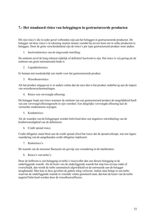 7.- Het standaard risico van beleggingen in gestructureerde producten


Dit zijn risico’s die in ieder geval verbonden zijn aan het beleggen in gestructureerde producten. De
belegger zal deze risico’s in rekening moeten nemen voordat hij ervoor kiest om in zulke producten te
beleggen. Door de grote verscheidenheid zijn de risico’s per type gestructureerd product weer anders.

    1. Insolventierisico van de uitgevende instelling:

De emittent en/of de borg riskeren tijdelijk of definitief insolvent te zijn. Het risico is vrij gering als de
emittent een grote internationale bank is.

    2. Liquiditeitsrisico:

Er bestaat niet noodzakelijk een markt voor het gestructureerde product.

    3. Wisselkoersrisico:

Als het product uitgegeven is in andere valuta dan de euro dan is het product onderhevig aan de impact
van wisselkoersschommelingen.

    4. Risico van vervroegde aflossing:

De belegger loopt een risico wanneer de emittent van een gestructureerd product de mogelijkheid heeft
van een vervroegd aflossingsrecht in zijn voordeel. Een dergelijke vervroegde aflossing kan de
verwachte rendementen wijzigen.

    5. Kredietrisico:

Als de waarden van de beleggingen worden beïnvloed door een negatieve ontwikkeling van de
kredietwaardigheid van de debiteuren.

    6. Credit spread risico:

Credit obligaties staan bloot aan de credit spread ofwel het risico dat de spread uitloopt, wat een lagere
waardering van de aangehouden credit obligaties impliceert.

    7. Renterisico’s:

De waarde van de structuur fluctueert als gevolg van verandering in de marktrentes.

    8. Risico’s van turbo’s:

Door de hefboom is een belegging in turbo’s risicovoller dan een directe belegging in de
onderliggende waarde. Als de koers van de onderliggende waarde het stop loss-niveau raakt of
overschrijdt, dan wordt de turbo automatisch afgewikkeld en de restwaarde aan de belegger
terugbetaald. Men kan in deze gevallen de gehele inleg verliezen. Indien men belegt in een turbo
waarvan de onderliggende waarde in vreemde valuta genoteerd staat, dan kan de koers van de turbo
negatief beïnvloed worden door de wisselkoerseffecten.




                                                                                                           13
 