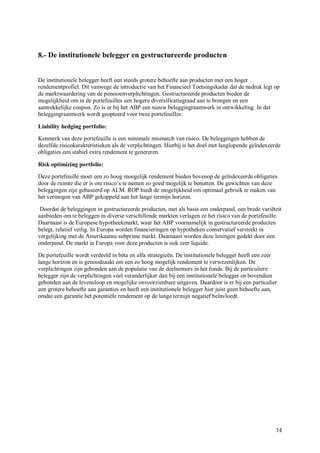 8.- De institutionele belegger en gestructureerde producten


De institutionele belegger heeft een steeds grotere behoefte aan producten met een hoger
rendementprofiel. Dit vanwege de introductie van het Financieel Toetsingskader dat de nadruk legt op
de marktwaardering van de pensioenverplichtingen. Gestructureerde producten bieden de
mogelijkheid om in de portefeuilles een hogere diversificatiegraad aan te brengen en een
aantrekkelijke coupon. Zo is er bij het ABP een nieuw beleggingraamwerk in ontwikkeling. In dat
beleggingraamwerk wordt geopteerd voor twee portefeuilles:

Liability hedging portfolio:

Kenmerk van deze portefeuille is een minimale mismatch van risico. De beleggingen hebben de
dezelfde risicokarakteristieken als de verplichtingen. Hierbij is het doel met langlopende geïndexeerde
obligaties een stabiel extra rendement te genereren.

Risk optimizing portfolio:

Deze portefeuille moet een zo hoog moegelijk rendement bieden bovenop de geïndexeerde obligaties
door de ruimte die er is om risico’s te nemen zo goed mogelijk te benutten. De gewichten van deze
beleggingen zijn gebaseerd op ALM. ROP biedt de mogelijkheid om optimaal gebruik te maken van
het vermogen van ABP gekoppeld aan het lange termijn horizon.

 Doordat de beleggingen in gestructureerde producten, met als basis een onderpand, een brede variëteit
aanbieden om te beleggen in diverse verschillende markten verlagen ze het risico van de portefeuille.
Daarnaast is de Europese hypotheekmarkt, waar het ABP voornamelijk in gestructureerde producten
belegt, relatief veilig. In Europa worden financieringen op hypotheken conservatief verstrekt in
vergelijking met de Amerikaanse subprime markt. Daarnaast worden deze leningen gedekt door een
onderpand. De markt in Europa voor deze producten is ook zeer liquide.

De portefeuille wordt verdeeld in bèta en alfa strategieën. De institutionele belegger heeft een zeer
lange horizon en is genoodzaakt om een zo hoog mogelijk rendement te verwezenlijken. De
verplichtingen zijn gebonden aan de populatie van de deelnemers in het fonds. Bij de particuliere
belegger zijn de verplichtingen veel veranderlijker dan bij een institutionele belegger en bovendien
gebonden aan de levensloop en mogelijke onvoorzienbare uitgaven. Daardoor is er bij een particulier
een grotere behoefte aan garanties en heeft een institutionele belegger hier juist geen behoefte aan,
omdat een garantie het potentiële rendement op de lange termijn negatief beïnvloedt.




                                                                                                     14
 